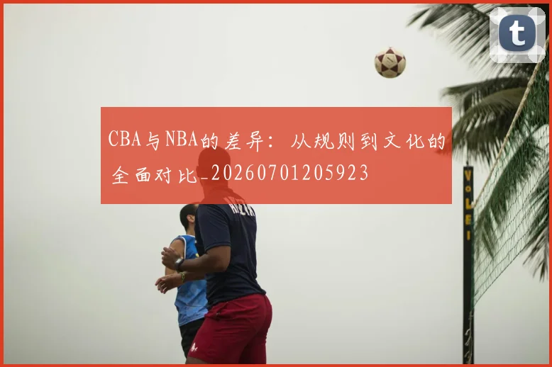 CBA与NBA的差异：从规则到文化的全面对比_20260701205923