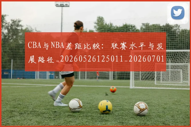CBA与NBA差距比较：联赛水平与发展路径_20260526125011_20260701205915